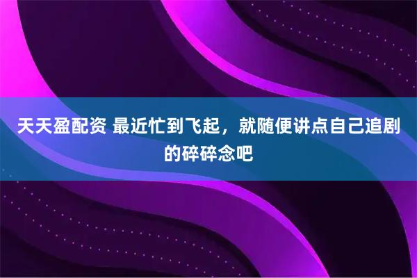 天天盈配资 最近忙到飞起，就随便讲点自己追剧的碎碎念吧
