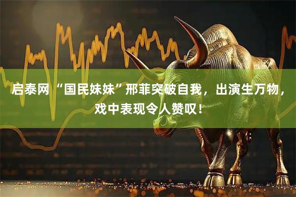 启泰网 “国民妹妹”邢菲突破自我，出演生万物，戏中表现令人赞叹！