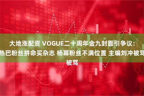 大地涨配资 VOGUE二十周年金九封面引争议：热巴粉丝拼命买杂志 杨幂粉丝不满位置 主编刘冲被骂