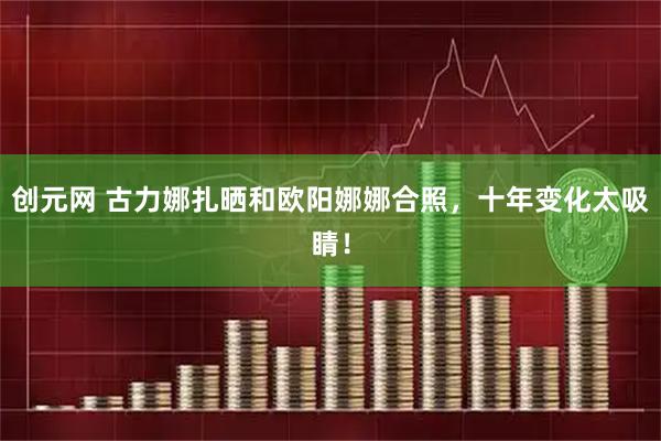创元网 古力娜扎晒和欧阳娜娜合照，十年变化太吸睛！