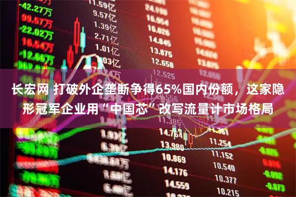 长宏网 打破外企垄断争得65%国内份额，这家隐形冠军企业用“中国芯”改写流量计市场格局