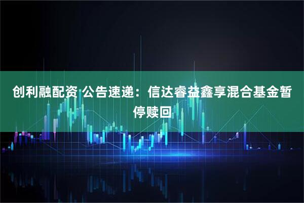 创利融配资 公告速递：信达睿益鑫享混合基金暂停赎回