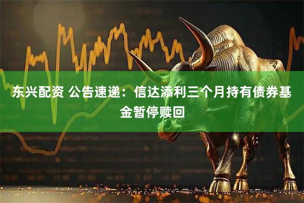 东兴配资 公告速递：信达添利三个月持有债券基金暂停赎回