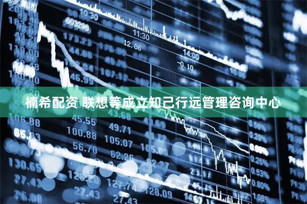 楠希配资 联想等成立知己行远管理咨询中心