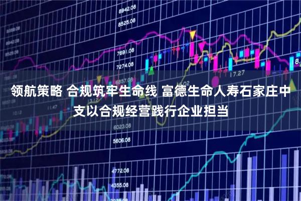领航策略 合规筑牢生命线 富德生命人寿石家庄中支以合规经营践行企业担当