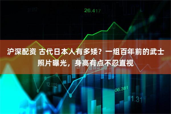 沪深配资 古代日本人有多矮？一组百年前的武士照片曝光，身高有点不忍直视