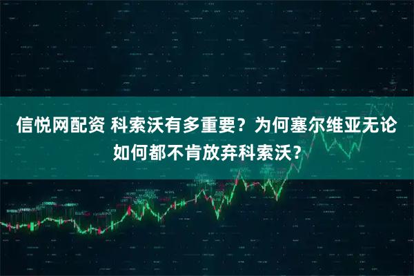 信悦网配资 科索沃有多重要？为何塞尔维亚无论如何都不肯放弃科索沃？
