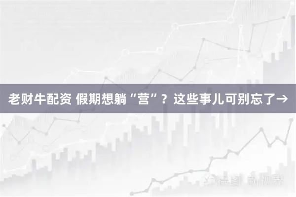 老财牛配资 假期想躺“营”？这些事儿可别忘了→