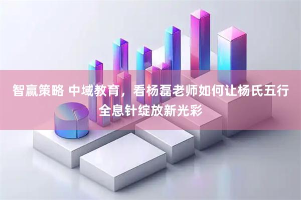 智赢策略 中域教育，看杨磊老师如何让杨氏五行全息针绽放新光彩
