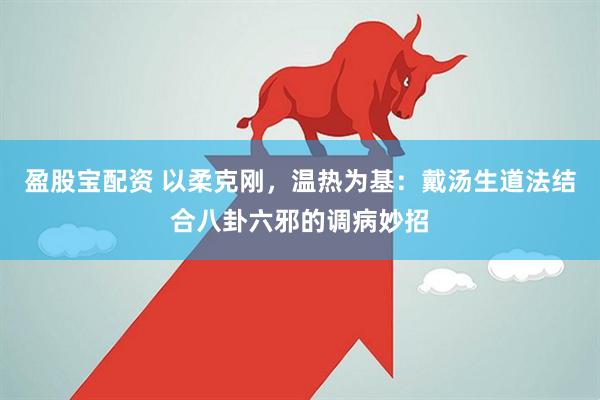 盈股宝配资 以柔克刚，温热为基：戴汤生道法结合八卦六邪的调病妙招