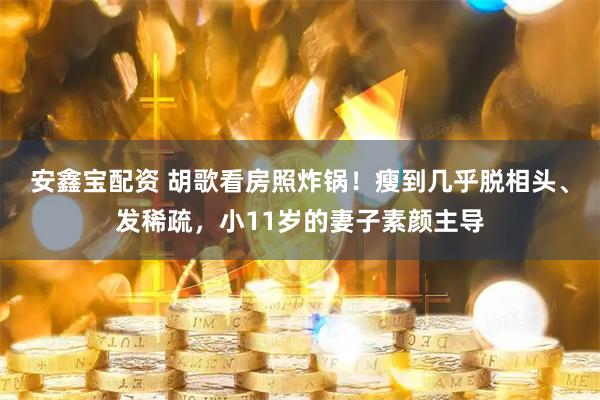安鑫宝配资 胡歌看房照炸锅！瘦到几乎脱相头、发稀疏，小11岁的妻子素颜主导