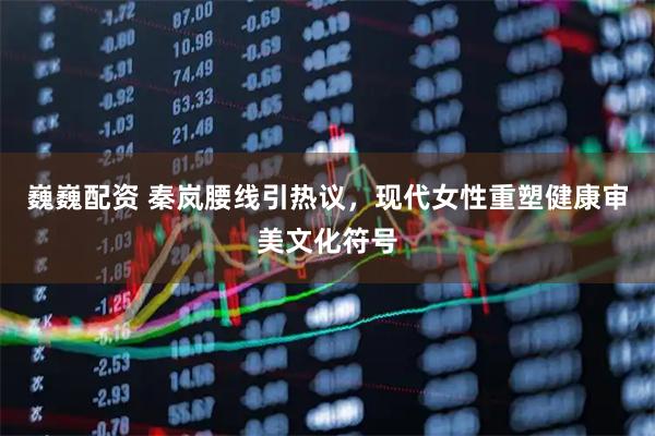 巍巍配资 秦岚腰线引热议，现代女性重塑健康审美文化符号