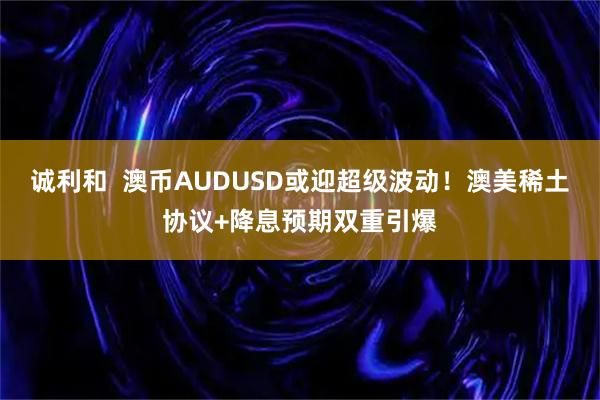 诚利和  澳币AUDUSD或迎超级波动！澳美稀土协议+降息预期双重引爆