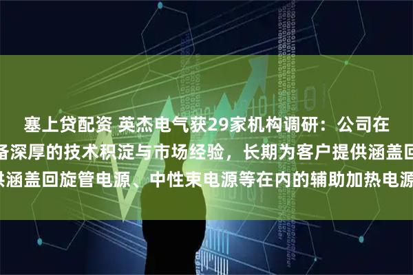 塞上贷配资 英杰电气获29家机构调研：公司在可控核聚变电源领域具备深厚的技术积淀与市场经验，长期为客户提供涵盖回旋管电源、中性束电源等在内的辅助加热电源产品（附调研问答）