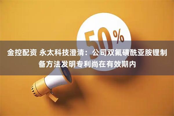 金控配资 永太科技澄清：公司双氟磺酰亚胺锂制备方法发明专利尚在有效期内