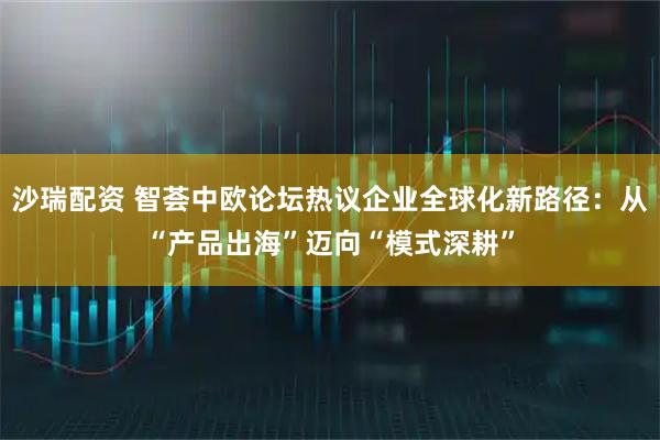 沙瑞配资 智荟中欧论坛热议企业全球化新路径:从“产品出海”迈向“模式深耕”