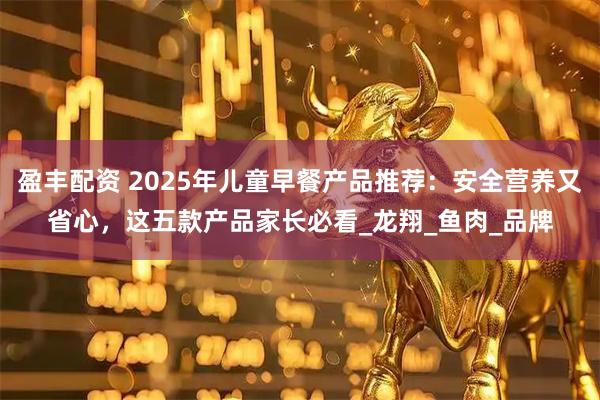 盈丰配资 2025年儿童早餐产品推荐：安全营养又省心，这五款产品家长必看_龙翔_鱼肉_品牌