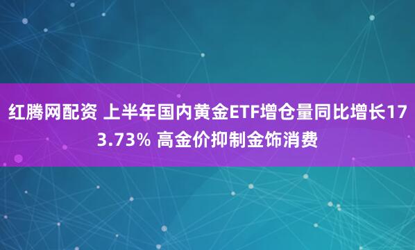 红腾网配资 上半年国内黄金ETF增仓量同比增长173.73% 高金价抑制金饰消费