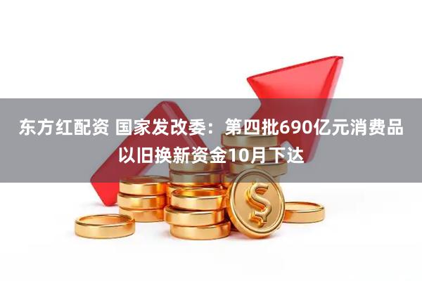 东方红配资 国家发改委：第四批690亿元消费品以旧换新资金10月下达
