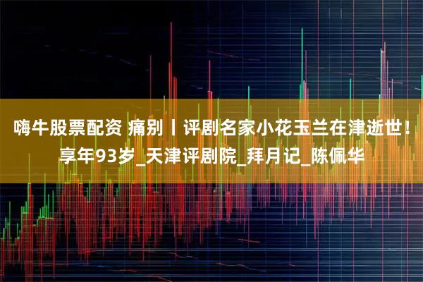 嗨牛股票配资 痛别丨评剧名家小花玉兰在津逝世！享年93岁_天津评剧院_拜月记_陈佩华
