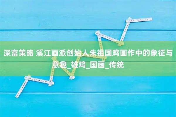 深富策略 溪江画派创始人朱祖国鸡画作中的象征与意趣_雄鸡_国画_传统