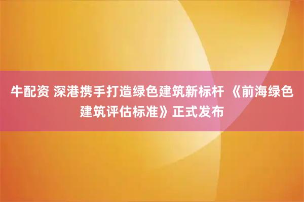 牛配资 深港携手打造绿色建筑新标杆 《前海绿色建筑评估标准》正式发布