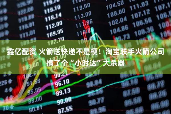 鑫亿配资 火箭送快递不是梗！淘宝联手火箭公司搞了个“小时达”大杀器