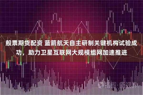 般票期货配资 蓝箭航天自主研制关键机构试验成功，助力卫星互联网大规模组网加速推进