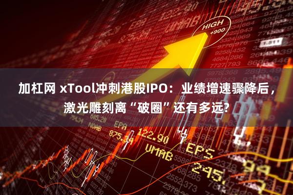 加杠网 xTool冲刺港股IPO：业绩增速骤降后，激光雕刻离“破圈”还有多远?