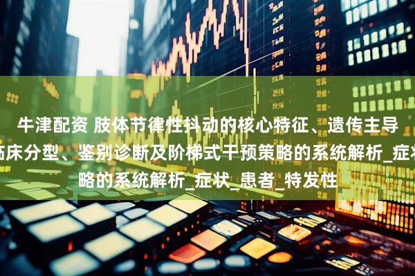 牛津配资 肢体节律性抖动的核心特征、遗传主导的病因机制到临床分型、鉴别诊断及阶梯式干预策略的系统解析_症状_患者_特发性