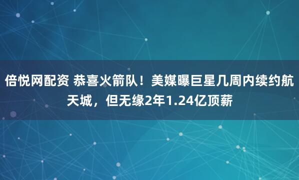 倍悦网配资 恭喜火箭队！美媒曝巨星几周内续约航天城，但无缘2年1.24亿顶薪