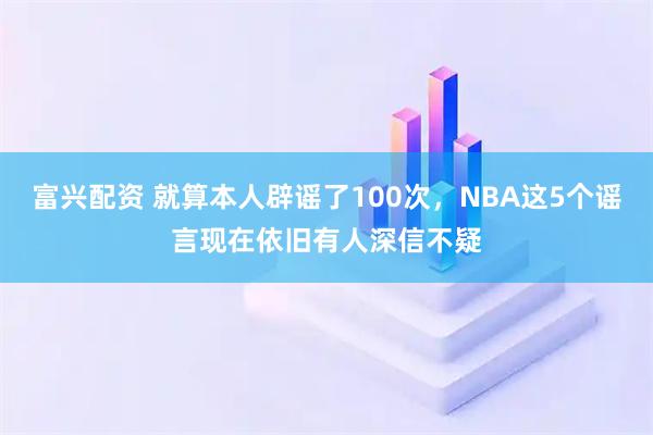 富兴配资 就算本人辟谣了100次，NBA这5个谣言现在依旧有人深信不疑